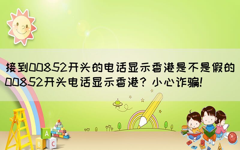 接到00852開頭的電話顯示香港是不是假的(00852開頭電話顯示香港？小心詐騙！)(圖1)