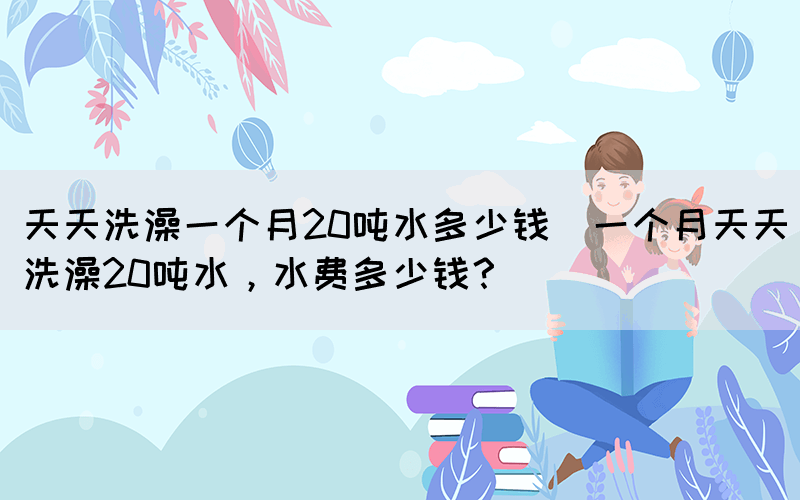天天洗澡一個(gè)月20噸水多少錢(一個(gè)月天天洗澡20噸水，水費(fèi)多少錢？)(圖1)