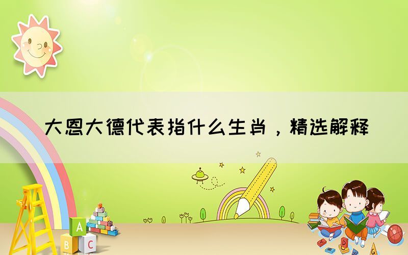 大恩大德代表指什么生肖，精選解釋(圖1)