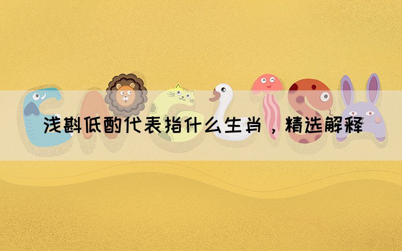 淺斟低酌代表指什么生肖，精選解釋(圖1)