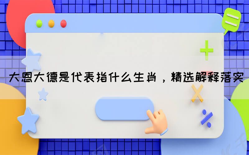 大恩大德是代表指什么生肖，精選解釋落實(shí)(圖1)